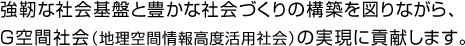 強靭な社会基盤と豊かな社会づくりの構築を図りながら、
Ｇ空間社会（地理空間情報高度活用社会）の実現に貢献します。