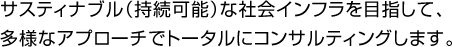 サスティナブル(持続可能)な社会インフラを目指して、
多様なアプローチでトータルにコンサルティングします。