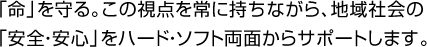 「命」を守る。この視点を常に持ちながら、地域社会の
「安全・安心」をハード・ソフト両面からサポートします。