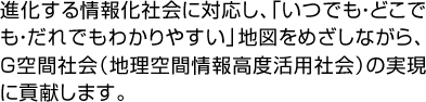 進化する情報化社会に対応し、「いつでも・どこでも・だれでもわかりやすい」地図をめざしながら、Ｇ空間社会（地理空間情報高度活用社会）の実現に貢献します。